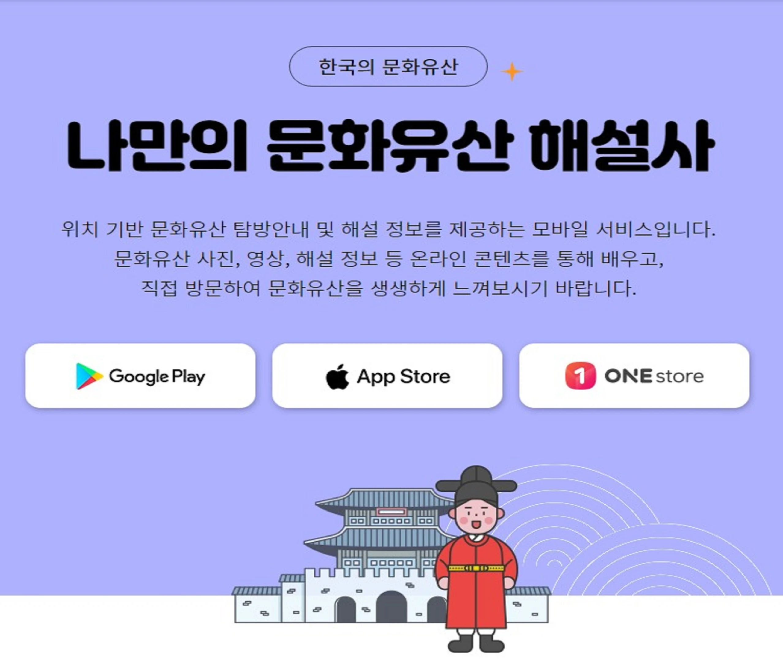 한국의 국가유산, 나만의 국가유산 해설사 위치 기반 국가유산 탐방안내 및 해설 정보를 제공하는 모바일 서비스입니다. 국가유산 사진, 영상, 해설정보 등 온라인 콘텐츠를 통해 배우고, 직접방문하여 국가유산을 생생하게 느껴보시기 바랍니다. google play, app store, one store